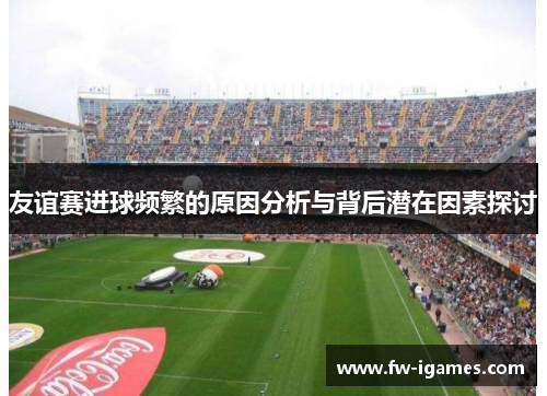 友谊赛进球频繁的原因分析与背后潜在因素探讨