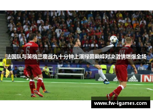 法国队与英格兰鏖战九十分钟上演绿茵巅峰对决激情燃爆全场 法国队与英格兰鏖战九十分钟上演绿茵巅峰对决激情燃爆全场
