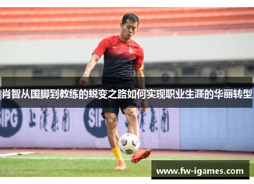 肖智从国脚到教练的蜕变之路如何实现职业生涯的华丽转型 肖智从国脚到教练的蜕变之路如何实现职业生涯的华丽转型