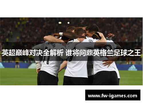 英超巅峰对决全解析 谁将问鼎英格兰足球之王 英超巅峰对决全解析 谁将问鼎英格兰足球之王