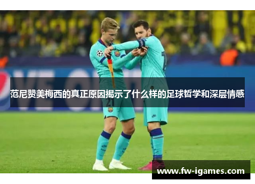 范尼赞美梅西的真正原因揭示了什么样的足球哲学和深层情感 范尼赞美梅西的真正原因揭示了什么样的足球哲学和深层情感