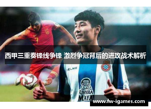 西甲三重奏锋线争锋 激烈争冠背后的进攻战术解析 西甲三重奏锋线争锋 激烈争冠背后的进攻战术解析