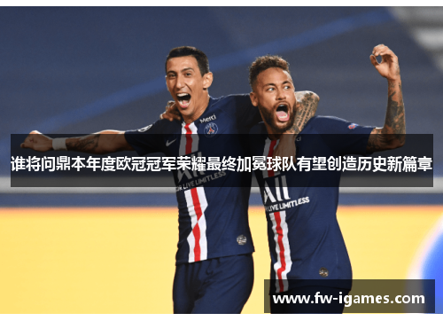 谁将问鼎本年度欧冠冠军荣耀最终加冕球队有望创造历史新篇章