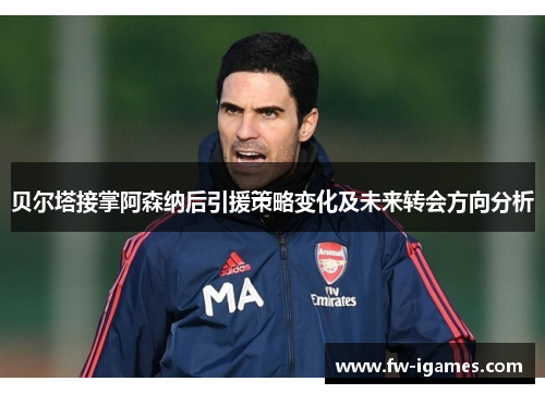 贝尔塔接掌阿森纳后引援策略变化及未来转会方向分析