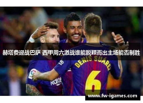 赫塔费迎战巴萨 西甲周六激战谁能脱颖而出主场能否制胜