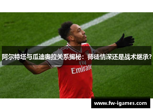 阿尔特塔与瓜迪奥拉关系揭秘：师徒情深还是战术继承？