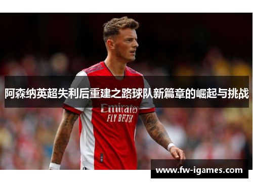 阿森纳英超失利后重建之路球队新篇章的崛起与挑战 阿森纳英超失利后重建之路球队新篇章的崛起与挑战