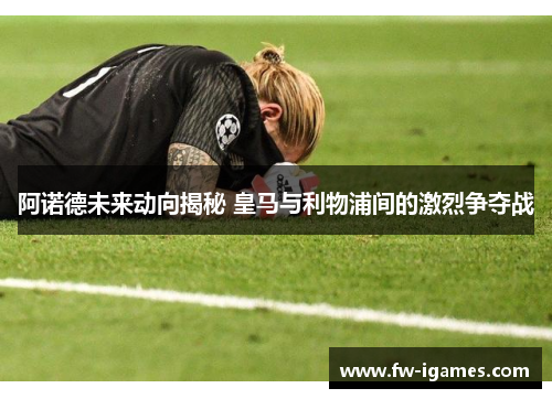 阿诺德未来动向揭秘 皇马与利物浦间的激烈争夺战