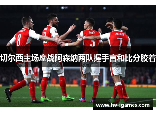 切尔西主场鏖战阿森纳两队握手言和比分胶着 切尔西主场鏖战阿森纳两队握手言和比分胶着