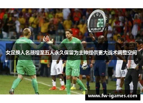 女足换人名额增至五人永久保留为主帅提供更大战术调整空间 女足换人名额增至五人永久保留为主帅提供更大战术调整空间