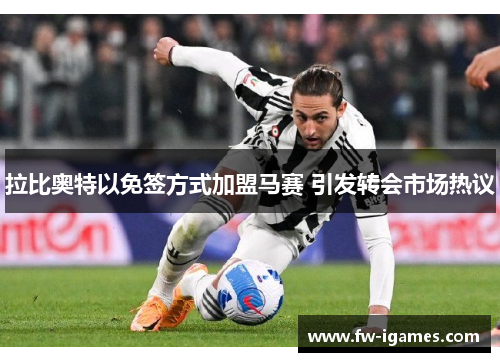 拉比奥特以免签方式加盟马赛 引发转会市场热议 拉比奥特以免签方式加盟马赛 引发转会市场热议