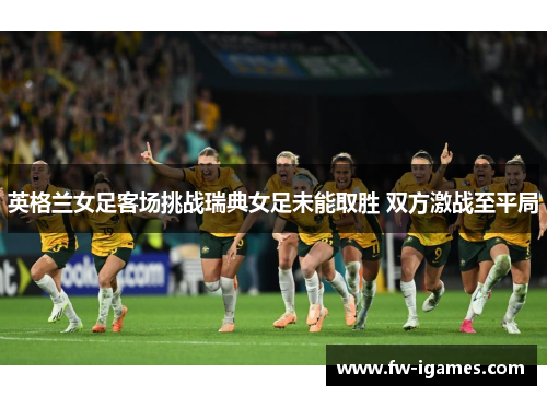 英格兰女足客场挑战瑞典女足未能取胜 双方激战至平局