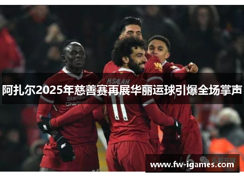 阿扎尔2025年慈善赛再展华丽运球引爆全场掌声 阿扎尔2025年慈善赛再展华丽运球引爆全场掌声