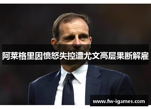 阿莱格里因愤怒失控遭尤文高层果断解雇