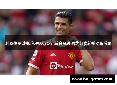 利桑德罗以接近6000万欧元转会曼联 成为红魔新援助阵后防